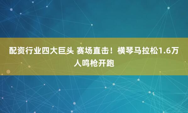 配资行业四大巨头 赛场直击！横琴马拉松1.6万人鸣枪开跑