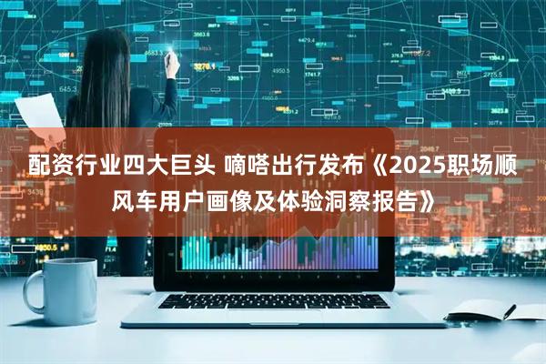 配资行业四大巨头 嘀嗒出行发布《2025职场顺风车用户画像及体验洞察报告》