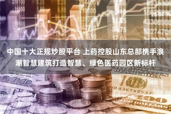 中国十大正规炒股平台 上药控股山东总部携手浪潮智慧建筑打造智慧、绿色医药园区新标杆