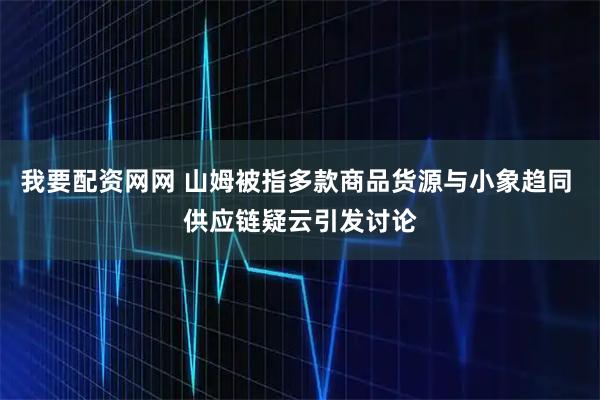 我要配资网网 山姆被指多款商品货源与小象趋同 供应链疑云引发讨论