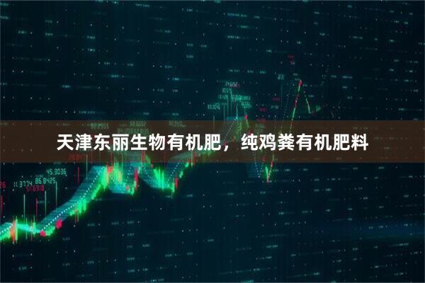 天津东丽生物有机肥，纯鸡粪有机肥料