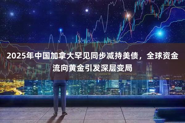 2025年中国加拿大罕见同步减持美债，全球资金流向黄金引发深层变局